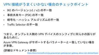 • IKE のバージョン (v1 / v2) の不一致
• 事前共有キー (PSK) の不一致
• 暗号化・ハッシュ アルゴリズムの不一致
• Traffic Selector の不一致
つまり、オンプレミス側の VPN デバイスのコンフィグに何らかの誤りが
あるために、
Azure VPN Gateway がサポートするパラメーターと一致していない場合
が多数。
(詳細はドキュメント参照)
VPN 接続がうまくいかない場合のチェックポイント
https://docs.microsoft.com/ja-jp/azure/vpn-gateway/vpn-gateway-about-vpn-devices#ipsec
 