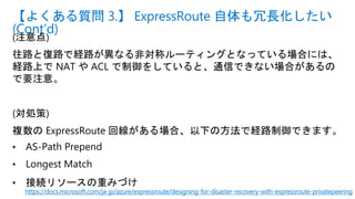 (注意点)
往路と復路で経路が異なる非対称ルーティングとなっている場合には、
経路上で NAT や ACL で制御をしていると、通信できない場合があるの
で要注意。
(対処策)
複数の ExpressRoute 回線がある場合、以下の方法で経路制御できます。
• AS-Path Prepend
• Longest Match
• 接続リソースの重みづけ
【よくある質問 3.】 ExpressRoute 自体も冗長化したい
(Cont’d)
https://docs.microsoft.com/ja-jp/azure/expressroute/designing-for-disaster-recovery-with-expressroute-privatepeering
 