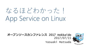 なるほどわかった！
App Service on Linux
オープンソースカンファレンス 2017 Hokkaido
2017/07/15
Yasuaki Matsuda
 