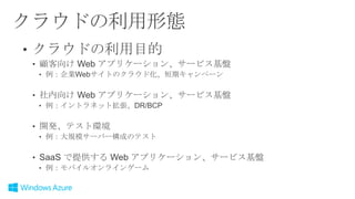 クラウドの利用形態
• クラウドの利用目的
• 顧客向け Web アプリケーション、サービス基盤
• 例：企業Webサイトのクラウド化、短期キャンペーン

• 社内向け Web アプリケーション、サービス基盤
• 例：イントラネット拡張、DR/BCP

• 開発、テスト環境
• 例：大規模サーバー構成のテスト

• SaaS で提供する Web アプリケーション、サービス基盤
• 例：モバイルオンラインゲーム

 