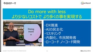 Copyright © Tokyo Electron Device LTD. All Rights Reserved. 3
今日のテーマ
・DX推進
・AIの民主化
・リスキリング
・内製化、市民開発者
・ローコード ノーコード開発
Do more with less
より少ないコストで より多くの事を実現する
 