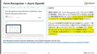 Copyright © Tokyo Electron Device LTD. All Rights Reserved. 30
Form Recognizer + Azure OpenAI
Form Recognizer previews document classification, Azure OpenAI integration and lots more
https://techcommunity.microsoft.com/t5/ai-applied-ai-blog/form-recognizer-previews-document-classification-azure-openai/ba-p/3766947
【抜粋】
最新の更新により、Form Recognizer には、ドキュメント分類な
どの新機能、1098 フォーム (いくつかのバリアントを含む) などの新
しい事前構築済みモデル、および Azure OpenAI モデルを使用
してクエリでフィールド抽出を拡張する機能が追加されました。
ドキュメントを効果的に処理するために必要なフィールドが、一般
的なドキュメント モデルではキーと値のペアとして認識されないこと
があります。新しいプレミアム クエリ フィールド機能により、Form
Recognizer は Azure OpenAI モデルの機能を活用して、ドキュ
メントの処理に必要な特定のフィールドを識別して抽出できるよう
になりました。
 