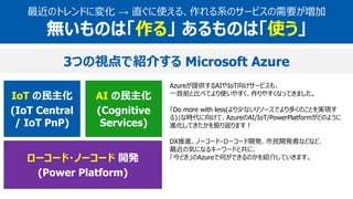 AI の民主化
(Cognitive
Services)
IoT の民主化
(IoT Central
/ IoT PnP)
ローコード・ノーコード 開発
(Power Platform)
最近のトレンドに変化 → 直ぐに使える、作れる系のサービスの需要が増加
無いものは「作る」 あるものは「使う」
Azureが提供するAIやIoT向けサービスも、
一昔前と比べてより使いやすく、作りやすくなってきました。
「Do more with less(より少ないリソースでより多くのことを実現す
る)」な時代に向けて、AzureのAI/IoT/PowerPlatformがどのように
進化してきたかを振り返ります！
DX推進、ノーコード・ローコード開発、市民開発者などなど、
最近の気になるキーワードと共に、
「今どき」のAzureで何ができるのかを紹介していきます。
3つの視点で紹介する Microsoft Azure
 