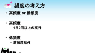 頻度の考え方
• 高頻度 or 低頻度
• 高頻度
– 1日2回以上の実行
• 低頻度
– 高頻度以外
 