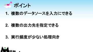 ポイント
1. 複数のデータソースを入力にできる
2. 複数の出力先を指定できる
3. 実行頻度が少ない処理向き
 