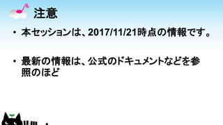 注意
• 本セッションは、2017/11/21時点の情報です。
• 最新の情報は、公式のドキュメントなどを参
照のほど
 