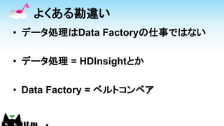 よくある勘違い
• データ処理はData Factoryの仕事ではない
• データ処理 = HDInsightとか
• Data Factory = ベルトコンベア
 