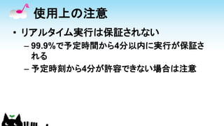 使用上の注意
• リアルタイム実行は保証されない
– 99.9%で予定時間から4分以内に実行が保証さ
れる
– 予定時刻から4分が許容できない場合は注意
 