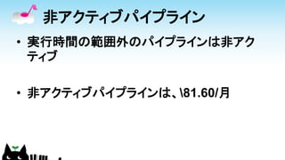 非アクティブパイプライン
• 実行時間の範囲外のパイプラインは非アク
ティブ
• 非アクティブパイプラインは、81.60/月
 
