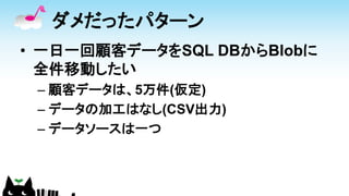 ダメだったパターン
• 一日一回顧客データをSQL DBからBlobに
全件移動したい
– 顧客データは、5万件(仮定)
– データの加工はなし(CSV出力)
– データソースは一つ
 