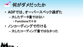 何がダメだったか
• ADFでは、オーバースペック過ぎた
– 大したデータ量ではない
• Functionsで十分
• ノンコーディングで行ける
– 大したコーディング量ではなかった
 