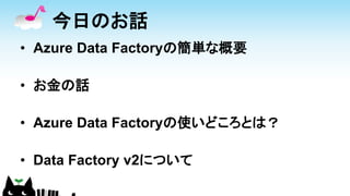 今日のお話
• Azure Data Factoryの簡単な概要
• お金の話
• Azure Data Factoryの使いどころとは？
• Data Factory v2について
 