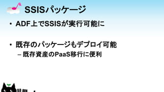 SSISパッケージ
• ADF上でSSISが実行可能に
• 既存のパッケージもデプロイ可能
– 既存資産のPaaS移行に便利
 