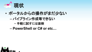 現状
• ポータルからの操作がまだ少ない
– パイプライン作成等できない
• 手軽に試すには面倒
– PowerShell or C# or etc…
 