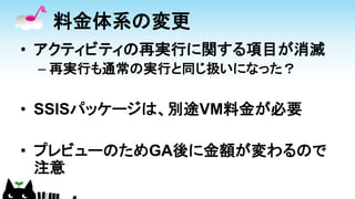 料金体系の変更
• アクティビティの再実行に関する項目が消滅
– 再実行も通常の実行と同じ扱いになった？
• SSISパッケージは、別途VM料金が必要
• プレビューのためGA後に金額が変わるので
注意
 