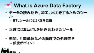 What is Azure Data Factory
• データの読み込み、加工、出力をするためのツー
ル
– ETLツールに近い立ち位置
• 正確にはELとTLを組み合わせたツール
• 週間、月間単位など低頻度での処理向き
– 頻度がポイント
 