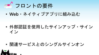 フロントの要件
• Web・ネイティブアプリに組み込む
• 外部認証を使用したサインアップ・サイン
イン
• 関連サービスとのシングルサインオン
 