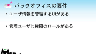 バックオフィスの要件
• ユーザ情報を管理するUIがある
• 管理ユーザに権限のロールがある
 