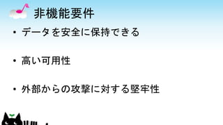 非機能要件
• データを安全に保持できる
• 高い可用性
• 外部からの攻撃に対する堅牢性
 