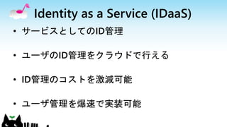 Identity as a Service (IDaaS)
• サービスとしてのID管理
• ユーザのID管理をクラウドで行える
• ID管理のコストを激減可能
• ユーザ管理を爆速で実装可能
 