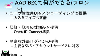AAD B2Cで何ができる(フロン
ト)
• ユーザ管理用UIをノンコーディングで提供
– カスタマイズも可能
• 認証・認可の仕組みを提供
– Open ID Connect準拠
• 豊富な外部ログインの提供
– 主要なSNS・アカウントサービスに対応
 