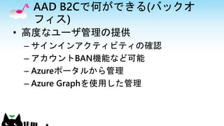 AAD B2Cで何ができる(バックオ
フィス)
• 高度なユーザ管理の提供
– サインインアクティビティの確認
– アカウントBAN機能など可能
– Azureポータルから管理
– Azure Graphを使用した管理
 