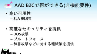 AAD B2Cで何ができる(非機能要件)
• 高い可用性
– SLA 99.9%
• 高度なセキュリティを提供
– DOS攻撃
– ブルートフォース
– 辞書攻撃などに対する軽減策を提供
 