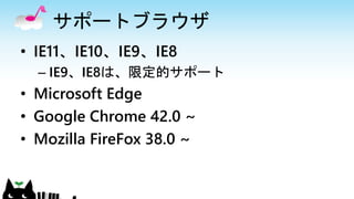 サポートブラウザ
• IE11、IE10、IE9、IE8
– IE9、IE8は、限定的サポート
• Microsoft Edge
• Google Chrome 42.0 ~
• Mozilla FireFox 38.0 ~
 