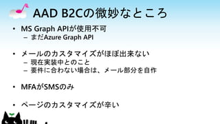 AAD B2Cの微妙なところ
• MS Graph APIが使用不可
– まだAzure Graph API
• メールのカスタマイズがほぼ出来ない
– 現在実装中とのこと
– 要件に合わない場合は、メール部分を自作
• MFAがSMSのみ
• ページのカスタマイズが辛い
 