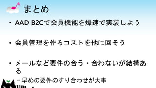 まとめ
• AAD B2Cで会員機能を爆速で実装しよう
• 会員管理を作るコストを他に回そう
• メールなど要件の合う・合わないが結構あ
る
– 早めの要件のすり合わせが大事
 