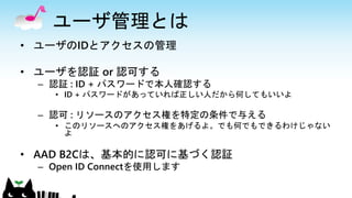 ユーザ管理とは
• ユーザのIDとアクセスの管理
• ユーザを認証 or 認可する
– 認証 : ID + パスワードで本人確認する
• ID + パスワードがあっていれば正しい人だから何してもいいよ
– 認可 : リソースのアクセス権を特定の条件で与える
• このリソースへのアクセス権をあげるよ。でも何でもできるわけじゃない
よ
• AAD B2Cは、基本的に認可に基づく認証
– Open ID Connectを使用します
 