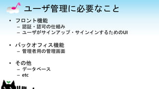 ユーザ管理に必要なこと
• フロント機能
– 認証・認可の仕組み
– ユーザがサインアップ・サインインするためのUI
• バックオフィス機能
– 管理者用の管理画面
• その他
– データベース
– etc
 
