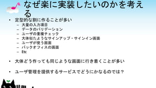 なぜ楽に実装したいのかを考え
る
• 定型的な割に作ることが多い
– 大量の入力項目
– データのバリデーション
– ユーザの重複チェック
– 大体似たようなサインアップ・サインイン画面
– ユーザが使う画面
– バックオフィスの画面
– Etc
• 大体どう作っても同じような画面に行き着くことが多い
• ユーザ管理を提供するサービスでどうにかなるのでは？
 