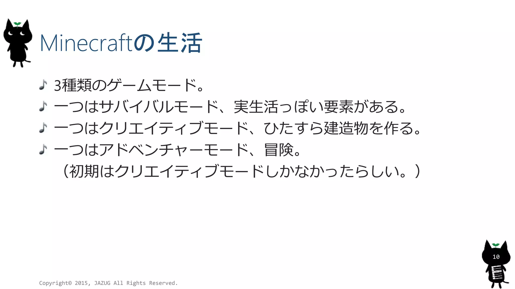 Minecraftの生活
3種類のゲームモード。
一つはサバイバルモード、実生活っぽい要素がある。
一つはクリエイティブモード、ひたすら建造物を作る。
一つはアドベンチャーモード、冒険。
（初期はクリエイティブモードしかなかったらしい。）
Copyright© 2015, JAZUG All Rights Reserved.
10
 
