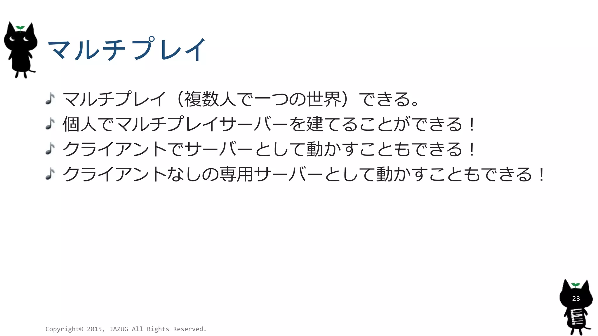マルチプレイ
マルチプレイ（複数人で一つの世界）できる。
個人でマルチプレイサーバーを建てることができる！
クライアントでサーバーとして動かすこともできる！
クライアントなしの専用サーバーとして動かすこともできる！
Copyright© 2015, JAZUG All Rights Reserved.
23
 