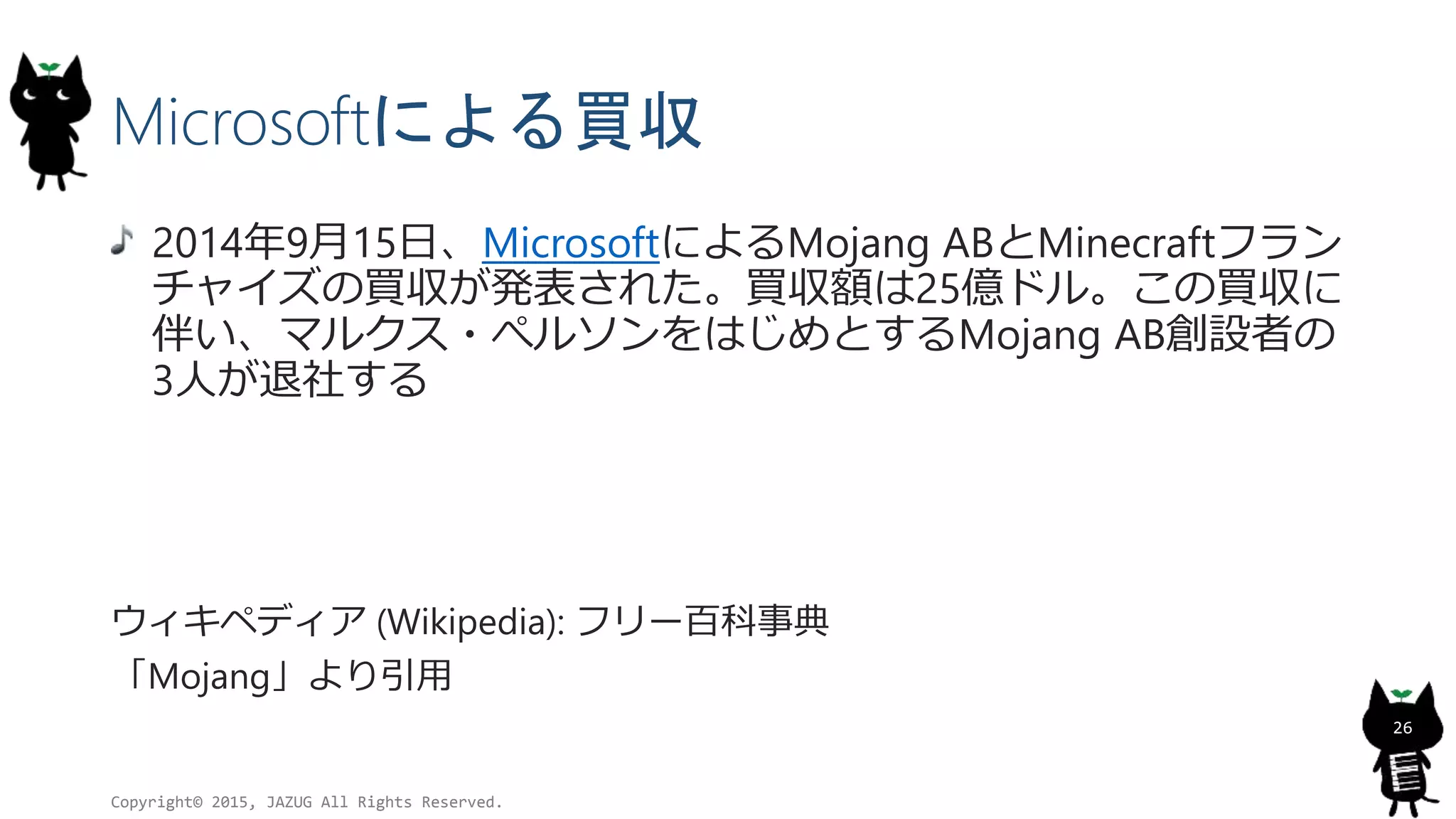 Microsoftによる買収
2014年9月15日、MicrosoftによるMojang ABとMinecraftフラン
チャイズの買収が発表された。買収額は25億ドル。この買収に
伴い、マルクス・ぺルソンをはじめとするMojang AB創設者の
3人が退社する
ウィキペディア (Wikipedia): フリー百科事典
「Mojang」より引用
Copyright© 2015, JAZUG All Rights Reserved.
26
 
