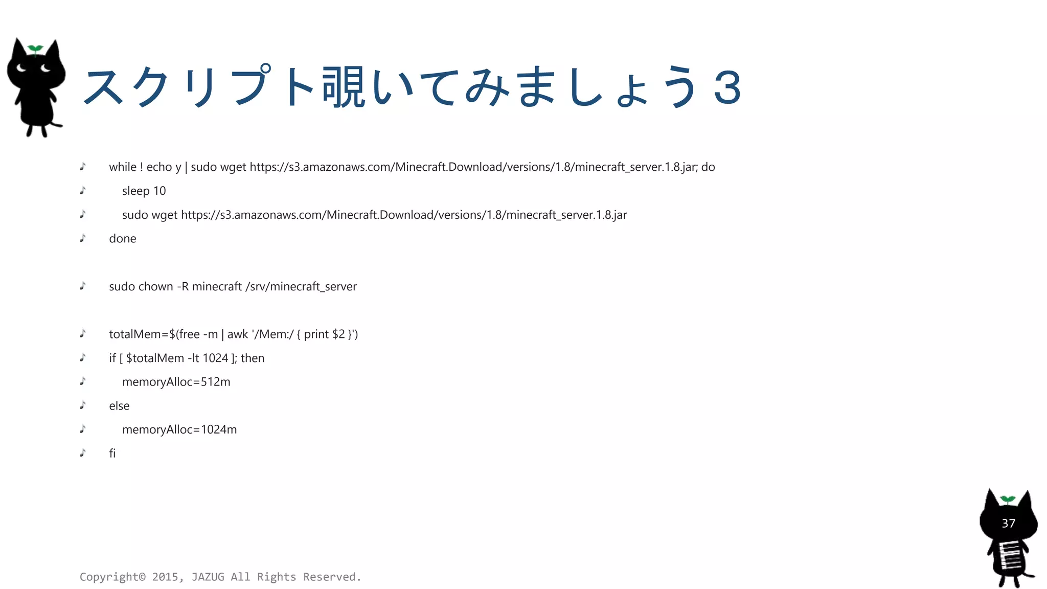 スクリプト覗いてみましょう３
while ! echo y | sudo wget https://s3.amazonaws.com/Minecraft.Download/versions/1.8/minecraft_server.1.8.jar; do
sleep 10
sudo wget https://s3.amazonaws.com/Minecraft.Download/versions/1.8/minecraft_server.1.8.jar
done
sudo chown -R minecraft /srv/minecraft_server
totalMem=$(free -m | awk '/Mem:/ { print $2 }')
if [ $totalMem -lt 1024 ]; then
memoryAlloc=512m
else
memoryAlloc=1024m
fi
Copyright© 2015, JAZUG All Rights Reserved.
37
 