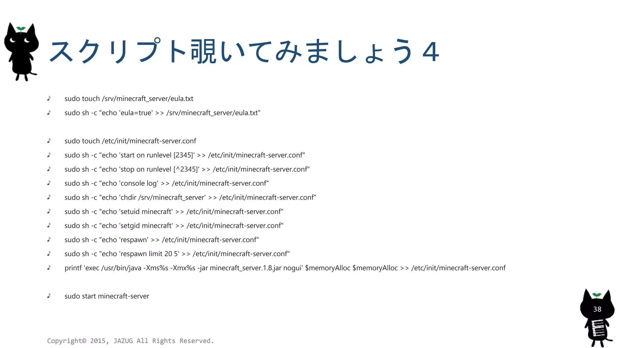 スクリプト覗いてみましょう４
sudo touch /srv/minecraft_server/eula.txt
sudo sh -c "echo 'eula=true' >> /srv/minecraft_server/eula.txt"
sudo touch /etc/init/minecraft-server.conf
sudo sh -c "echo 'start on runlevel [2345]' >> /etc/init/minecraft-server.conf"
sudo sh -c "echo 'stop on runlevel [^2345]' >> /etc/init/minecraft-server.conf"
sudo sh -c "echo 'console log' >> /etc/init/minecraft-server.conf"
sudo sh -c "echo 'chdir /srv/minecraft_server' >> /etc/init/minecraft-server.conf"
sudo sh -c "echo 'setuid minecraft' >> /etc/init/minecraft-server.conf"
sudo sh -c "echo 'setgid minecraft' >> /etc/init/minecraft-server.conf"
sudo sh -c "echo 'respawn' >> /etc/init/minecraft-server.conf"
sudo sh -c "echo 'respawn limit 20 5' >> /etc/init/minecraft-server.conf"
printf 'exec /usr/bin/java -Xms%s -Xmx%s -jar minecraft_server.1.8.jar nogui' $memoryAlloc $memoryAlloc >> /etc/init/minecraft-server.conf
sudo start minecraft-server
Copyright© 2015, JAZUG All Rights Reserved.
38
 