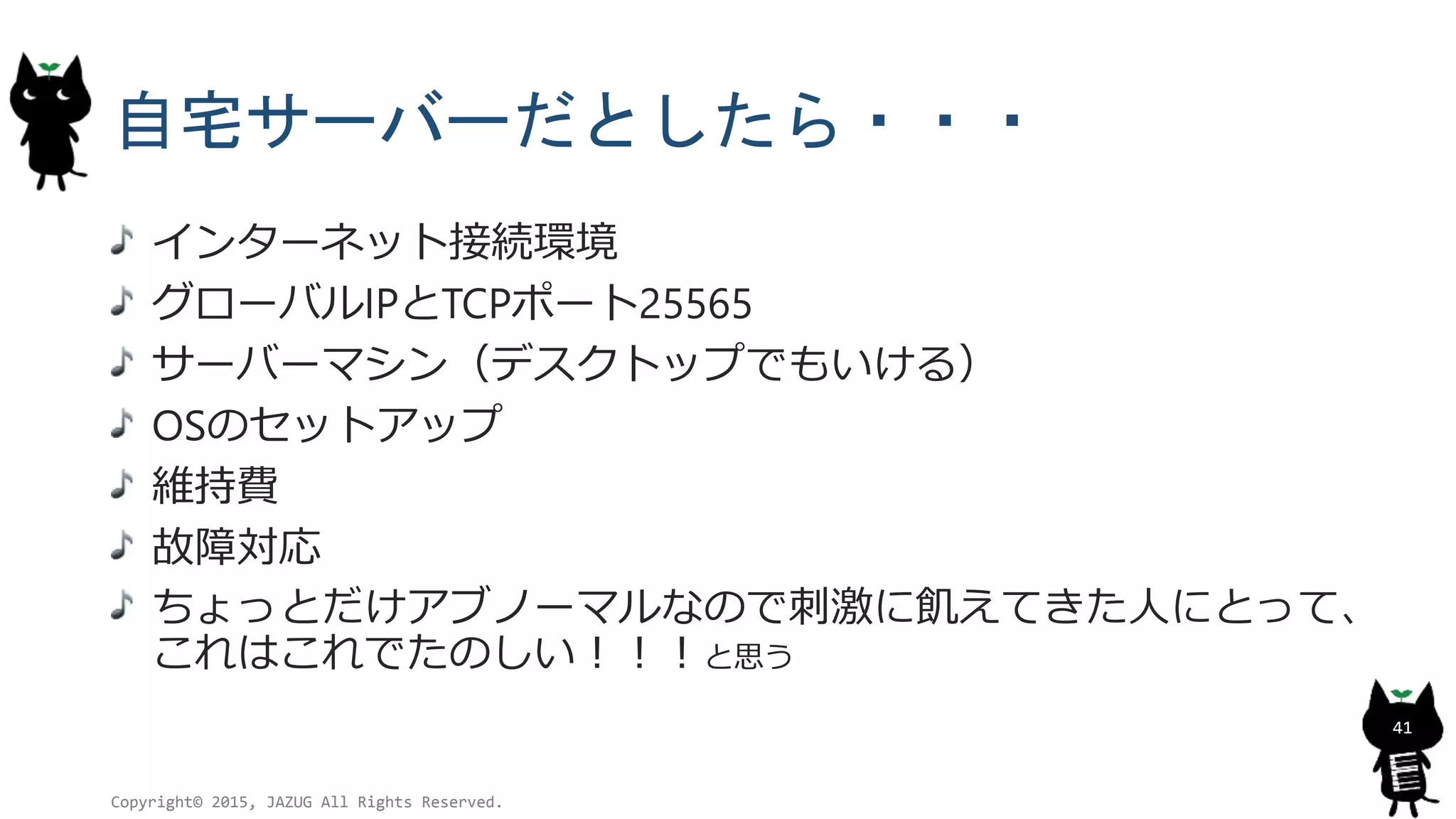 自宅サーバーだとしたら・・・
インターネット接続環境
グローバルIPとTCPポート25565
サーバーマシン（デスクトップでもいける）
OSのセットアップ
維持費
故障対応
ちょっとだけアブノーマルなので刺激に飢えてきた人にとって、
これはこれでたのしい！！！と思う
Copyright© 2015, JAZUG All Rights Reserved.
41
 