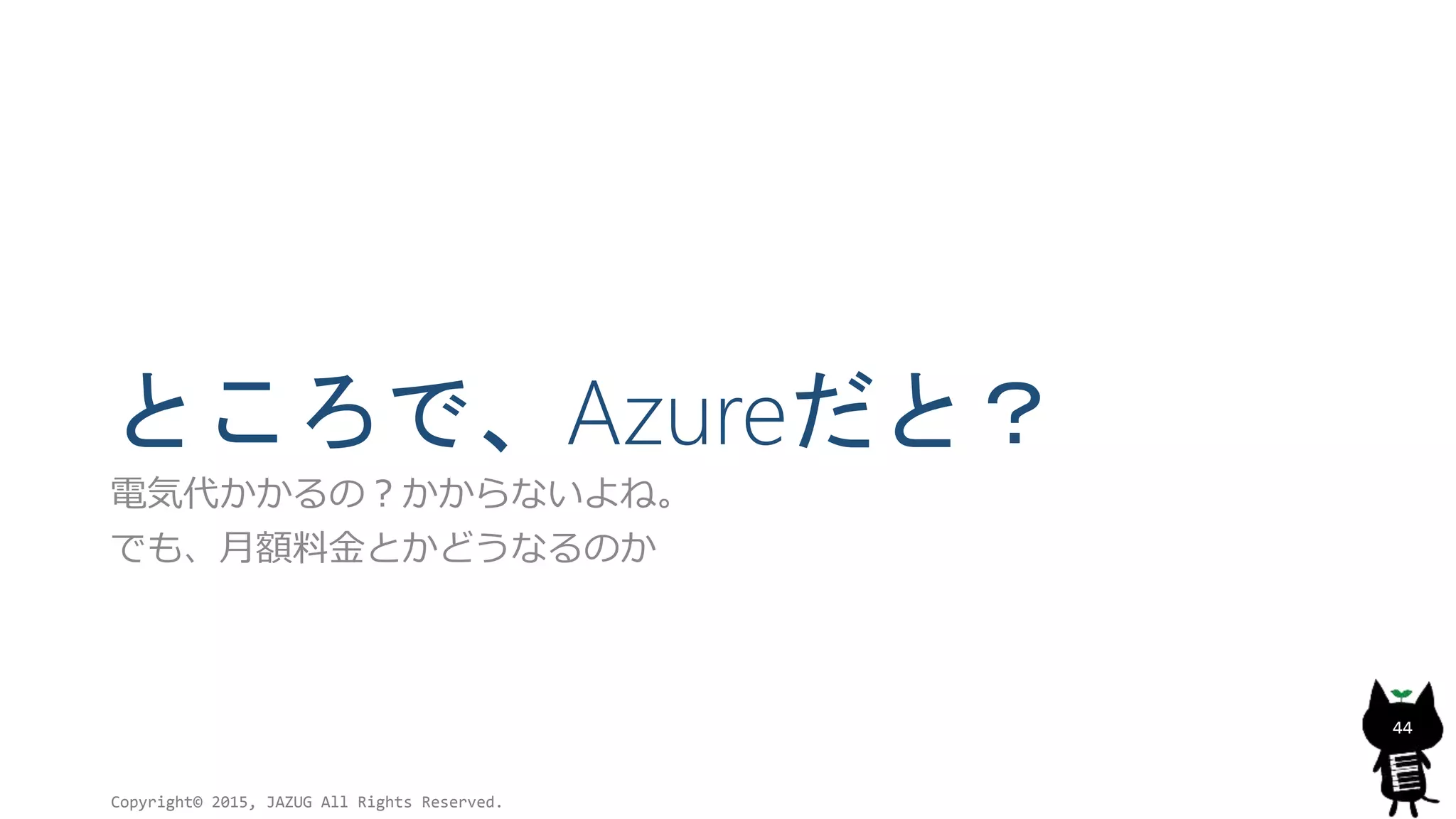 ところで、Azureだと？
電気代かかるの？かからないよね。
でも、月額料金とかどうなるのか
Copyright© 2015, JAZUG All Rights Reserved.
44
 