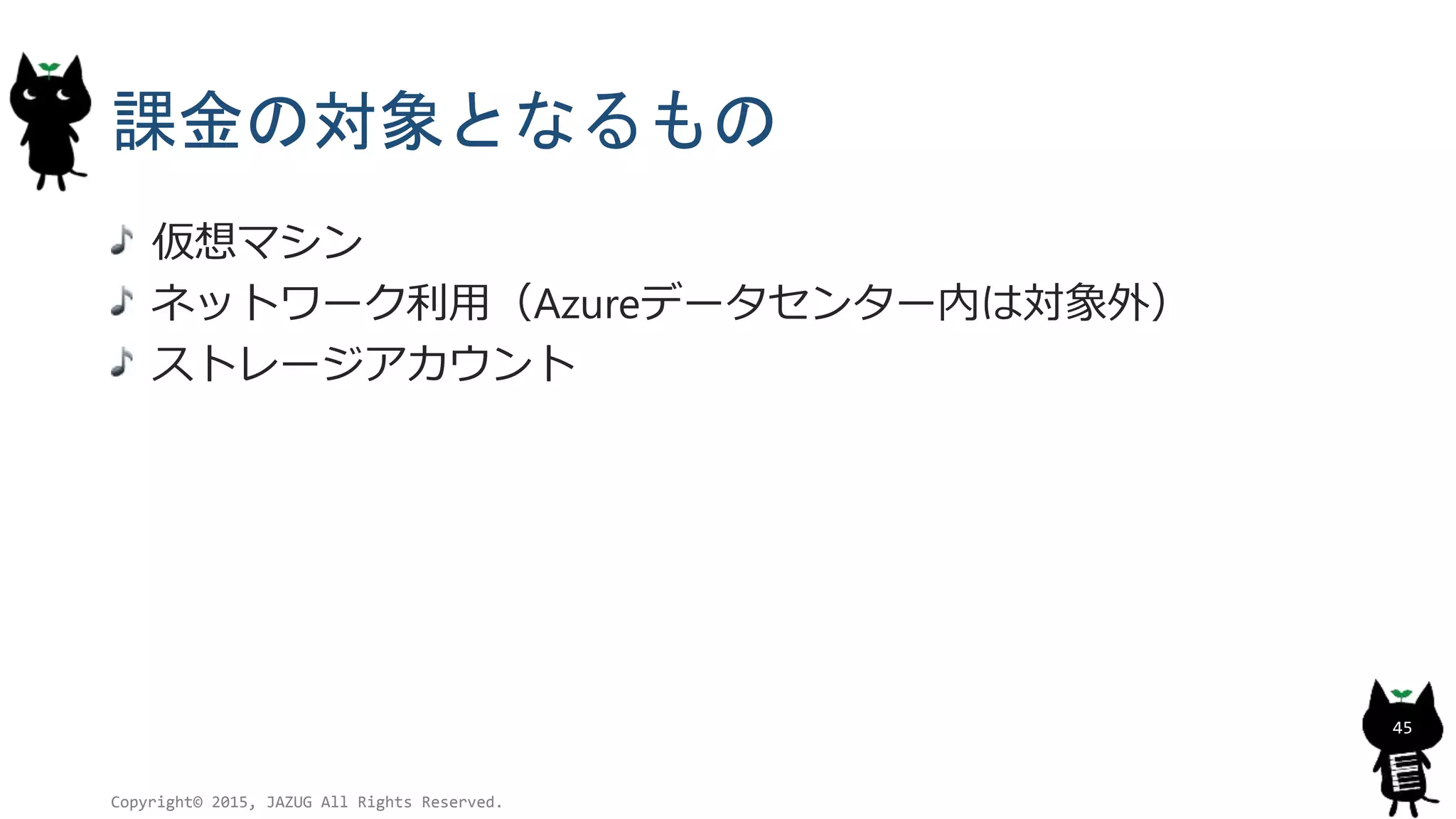 課金の対象となるもの
仮想マシン
ネットワーク利用（Azureデータセンター内は対象外）
ストレージアカウント
Copyright© 2015, JAZUG All Rights Reserved.
45
 