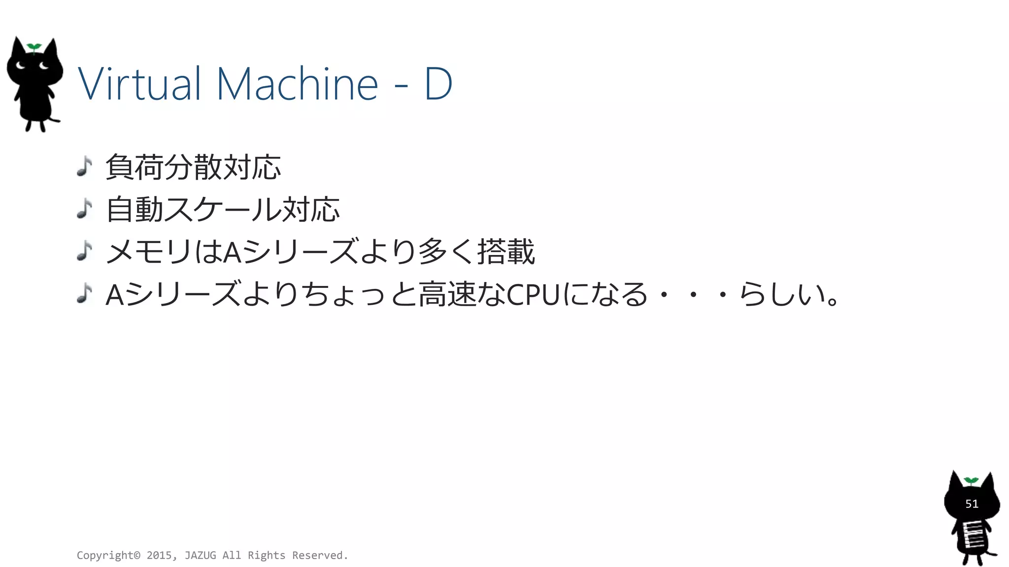 Virtual Machine - D
負荷分散対応
自動スケール対応
メモリはAシリーズより多く搭載
Aシリーズよりちょっと高速なCPUになる・・・らしい。
Copyright© 2015, JAZUG All Rights Reserved.
51
 
