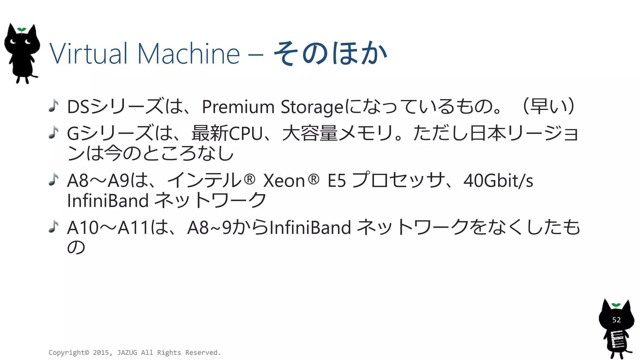 Virtual Machine – そのほか
DSシリーズは、Premium Storageになっているもの。（早い）
Gシリーズは、最新CPU、大容量メモリ。ただし日本リージョ
ンは今のところなし
A8～A9は、インテル® Xeon® E5 プロセッサ、40Gbit/s
InfiniBand ネットワーク
A10～A11は、A8~9からInfiniBand ネットワークをなくしたも
の
Copyright© 2015, JAZUG All Rights Reserved.
52
 