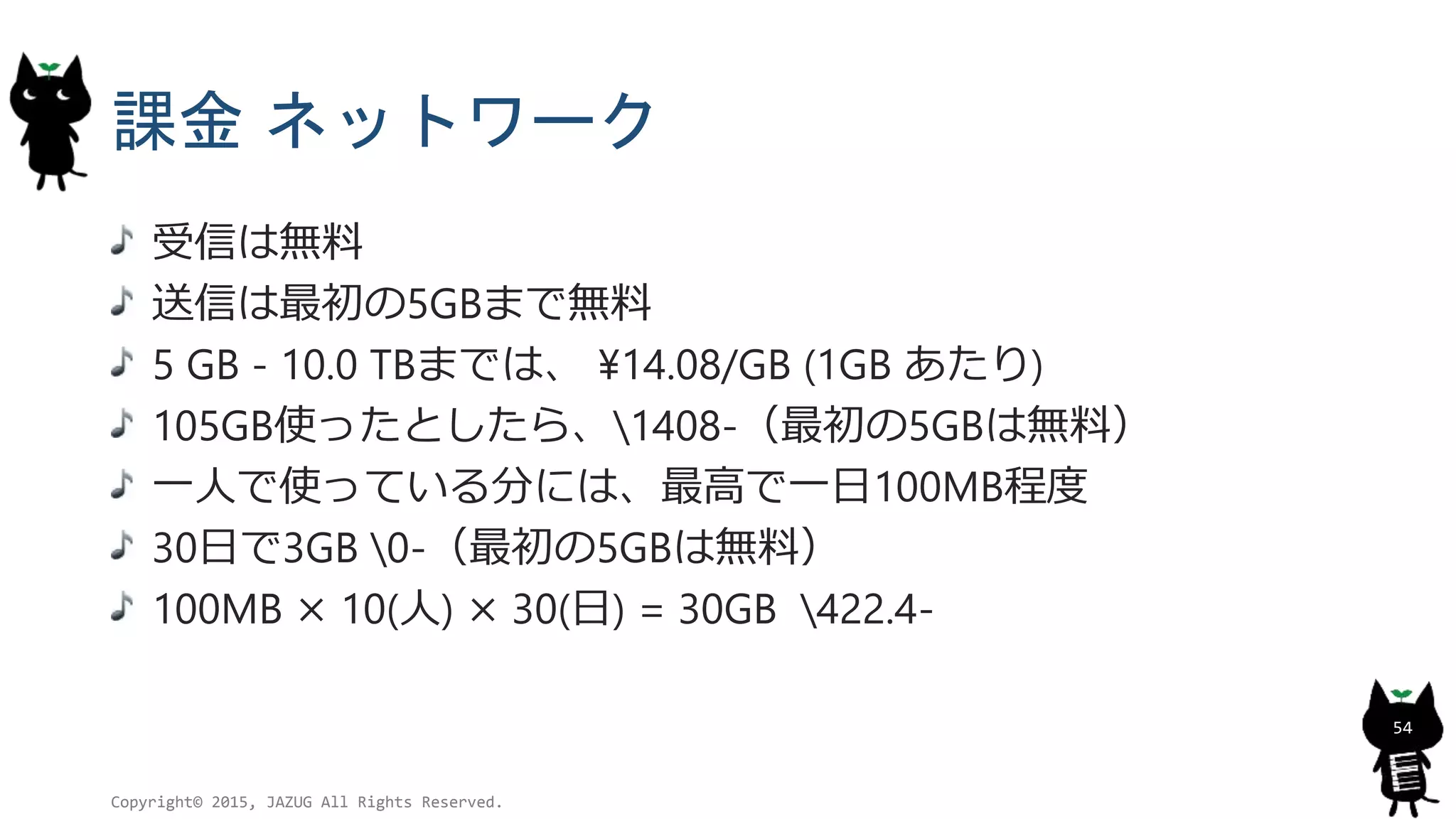 課金 ネットワーク
受信は無料
送信は最初の5GBまで無料
5 GB - 10.0 TBまでは、 ¥14.08/GB (1GB あたり)
105GB使ったとしたら、1408-（最初の5GBは無料）
一人で使っている分には、最高で一日100MB程度
30日で3GB 0-（最初の5GBは無料）
100MB × 10(人) × 30(日) = 30GB 422.4-
Copyright© 2015, JAZUG All Rights Reserved.
54
 