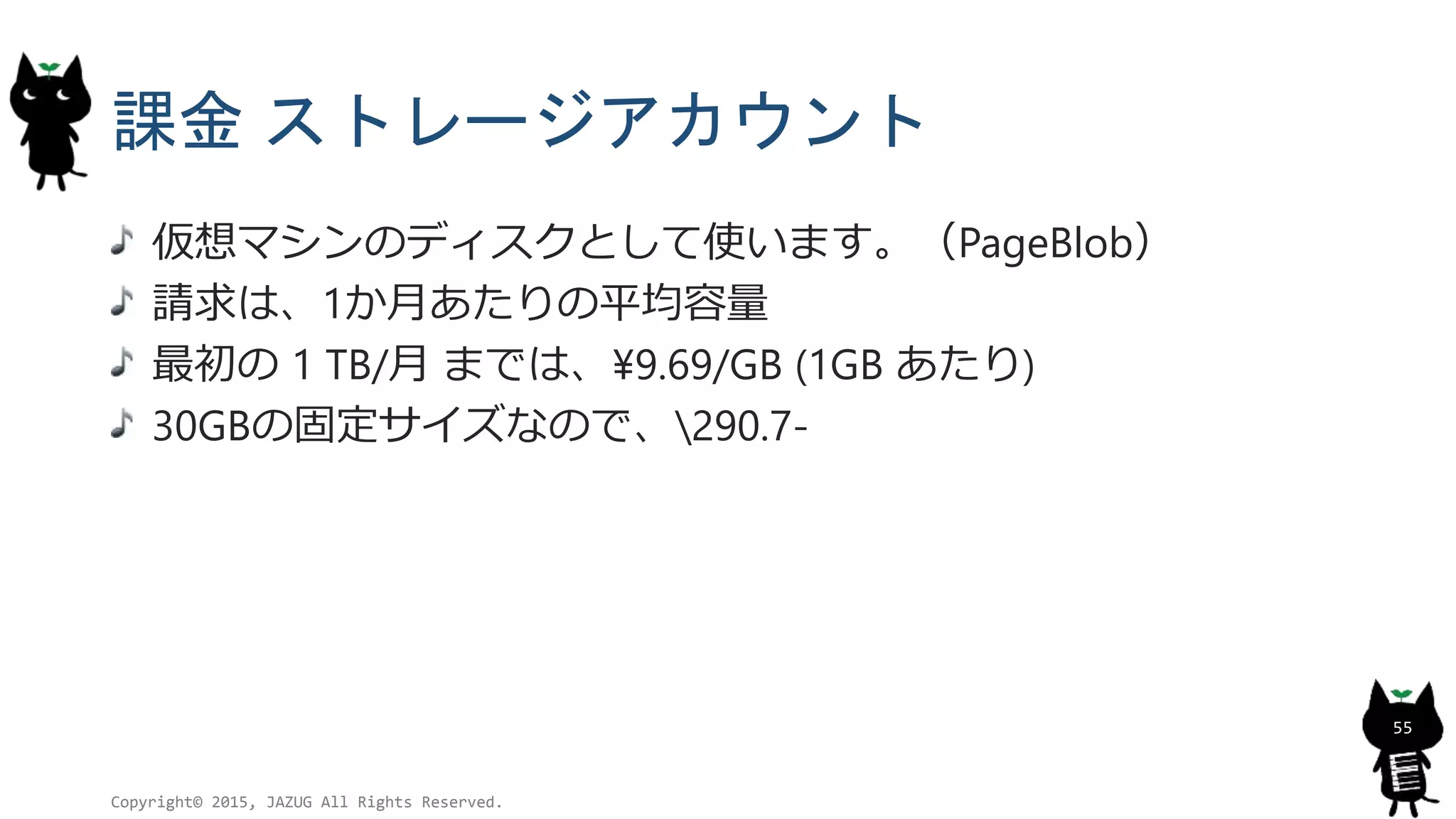 課金 ストレージアカウント
仮想マシンのディスクとして使います。（PageBlob）
請求は、1か月あたりの平均容量
最初の 1 TB/月 までは、¥9.69/GB (1GB あたり)
30GBの固定サイズなので、290.7-
Copyright© 2015, JAZUG All Rights Reserved.
55
 