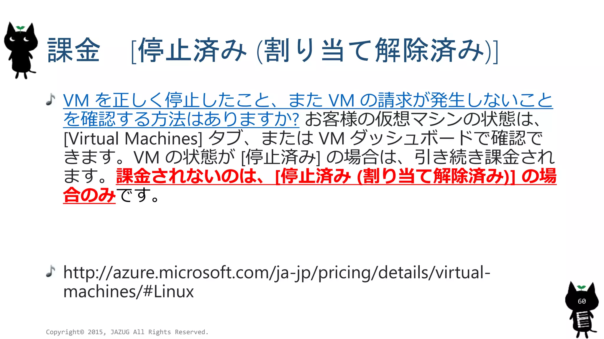 課金 [停止済み (割り当て解除済み)]
VM を正しく停止したこと、また VM の請求が発生しないこと
を確認する方法はありますか? お客様の仮想マシンの状態は、
[Virtual Machines] タブ、または VM ダッシュボードで確認で
きます。VM の状態が [停止済み] の場合は、引き続き課金され
ます。課金されないのは、[停止済み (割り当て解除済み)] の場
合のみです。
http://azure.microsoft.com/ja-jp/pricing/details/virtual-
machines/#Linux
Copyright© 2015, JAZUG All Rights Reserved.
60
 