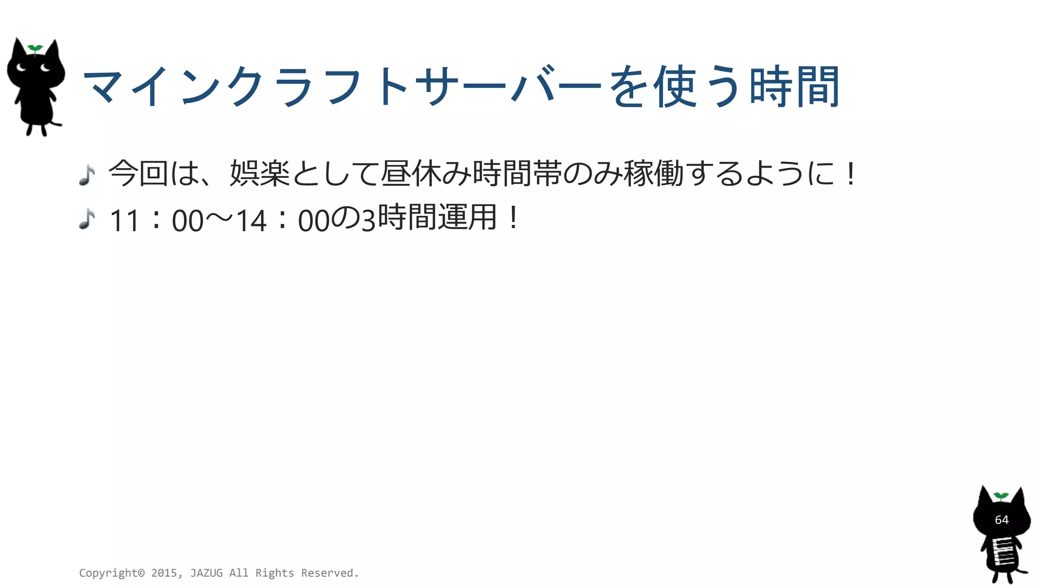 マインクラフトサーバーを使う時間
今回は、娯楽として昼休み時間帯のみ稼働するように！
11：00～14：00の3時間運用！
Copyright© 2015, JAZUG All Rights Reserved.
64
 
