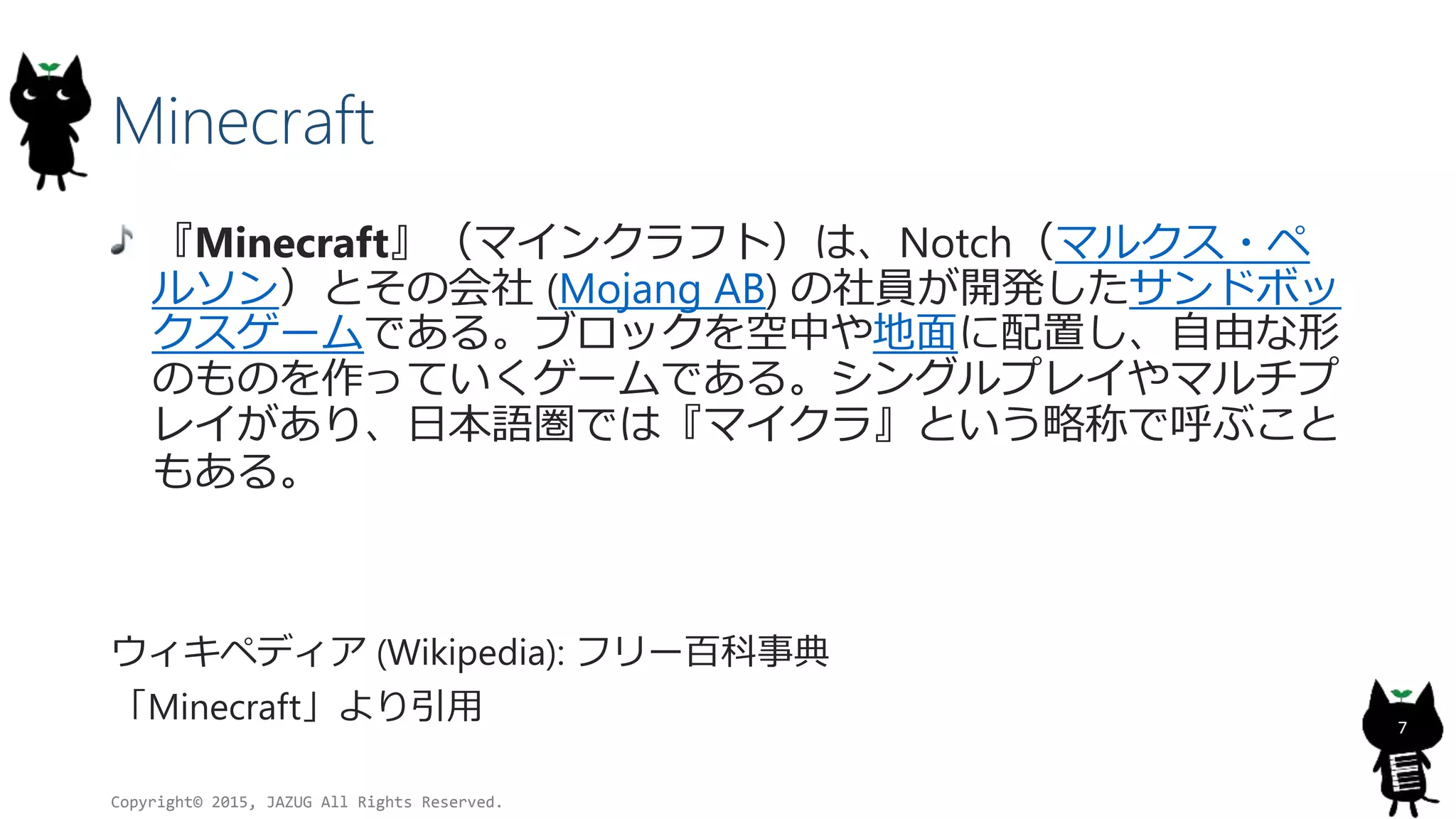 Minecraft
『Minecraft』（マインクラフト）は、Notch（マルクス・ペ
ルソン）とその会社 (Mojang AB) の社員が開発したサンドボッ
クスゲームである。ブロックを空中や地面に配置し、自由な形
のものを作っていくゲームである。シングルプレイやマルチプ
レイがあり、日本語圏では『マイクラ』という略称で呼ぶこと
もある。
ウィキペディア (Wikipedia): フリー百科事典
「Minecraft」より引用
Copyright© 2015, JAZUG All Rights Reserved.
7
 