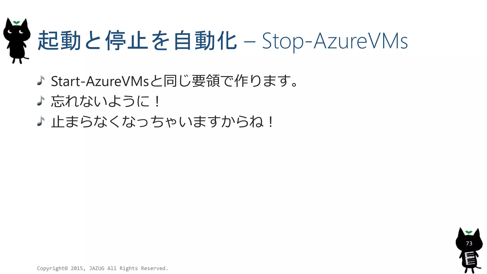 起動と停止を自動化 – Stop-AzureVMs
Start-AzureVMsと同じ要領で作ります。
忘れないように！
止まらなくなっちゃいますからね！
Copyright© 2015, JAZUG All Rights Reserved.
73
 