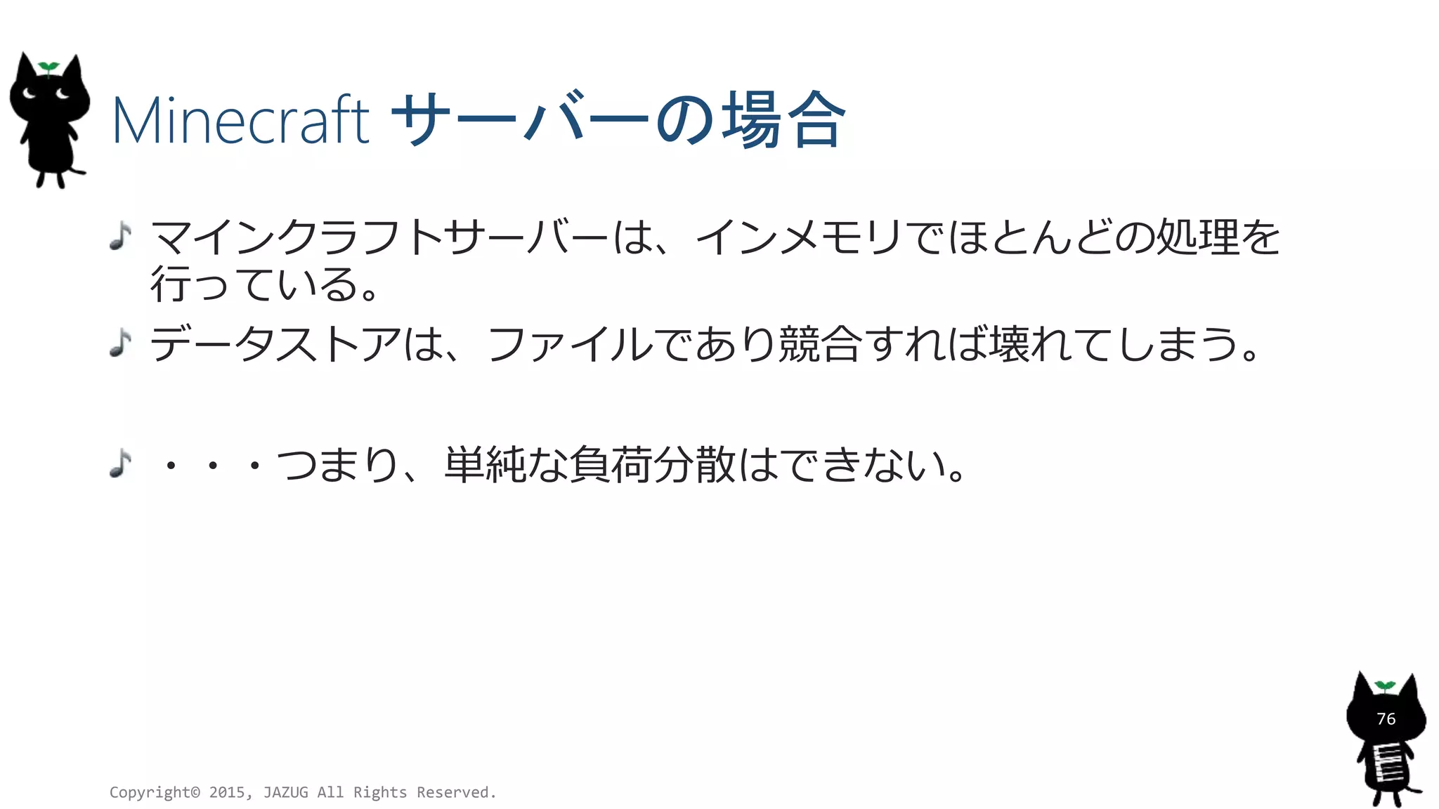 Minecraft サーバーの場合
マインクラフトサーバーは、インメモリでほとんどの処理を
行っている。
データストアは、ファイルであり競合すれば壊れてしまう。
・・・つまり、単純な負荷分散はできない。
Copyright© 2015, JAZUG All Rights Reserved.
76
 